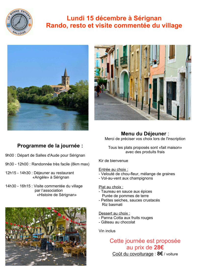 Lundi 15 décembre à Sérignan Rando, resto et visite commentée du village Programme de la journée : 9h00 : Départ de Salles d'Aude pour Sérignan 9h30 - 12h00 : Randonnée très facile (8km max)  12h15 - 14h30 : Déjeuner au restaurant «Angèle» à Sérignan  14h30 - 16h15 : Visite commentée du village par l’association «Histoire de Sérignan» Menu du Déjeuner : Merci de préciser vos choix lors de l'inscription   Tous les plats proposés sont «fait maison» avec des produits frais  Kir de bienvenue   Entrée au choix : - Velouté de chou-fleur, mélange de graines - Vol-au-vent aux champignons   Plat au choix : - Taureau en sauce aux épices Purée de pommes de terre - Petites seiches, sauces crustacés  Riz basmati  Dessert au choix : - Panna Cotta aux fruits rouges - Gâteau au chocolat  Vin inclus Cette journée est proposée au prix de 28€ Coût du covoiturage : 8€ / voiture