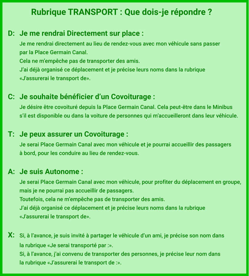 Rubrique TRANSPORT : Que dois-je répondre ?  D:	Je me rendrai Directement sur place : Je me rendrai directement au lieu de rendez-vous avec mon véhicule sans passer par la Place Germain Canal. Cela ne m’empêche pas de transporter des amis. J’ai déjà organisé ce déplacement et je précise leurs noms dans la rubrique  «J'assurerai le transport de».  C:	Je souhaite bénéficier d’un Covoiturage : Je désire être covoituré depuis la Place Germain Canal. Cela peut-être dans le Minibus s’il est disponible ou dans la voiture de personnes qui m’accueilleront dans leur véhicule.  T:	Je peux assurer un Covoiturage : Je serai Place Germain Canal avec mon véhicule et je pourrai accueillir des passagers à bord, pour les conduire au lieu de rendez-vous.  A:	Je suis Autonome : Je serai Place Germain Canal avec mon véhicule, pour profiter du déplacement en groupe,  mais je ne pourrai pas accueillir de passagers. Toutefois, cela ne m’empêche pas de transporter des amis. J’ai déjà organisé ce déplacement et je précise leurs noms dans la rubrique  «J'assurerai le transport de».  X:	Si, à l’avance, je suis invité à partager le véhicule d’un ami, je précise son nom dans  la rubrique «Je serai transporté par :». Si, à l’avance, j’ai convenu de transporter des personnes, je précise leur nom dans  la rubrique «J’assurerai le transport de :».