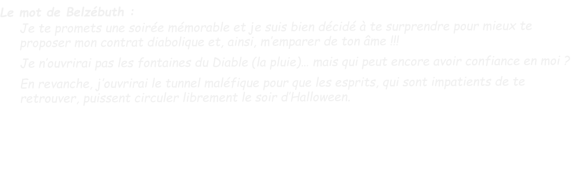 Le mot de Belzébuth : Je te promets une soirée mémorable et je suis bien décidé à te surprendre pour mieux te proposer mon contrat diabolique et, ainsi, m’emparer de ton âme !!!  Je n’ouvrirai pas les fontaines du Diable (la pluie)… mais qui peut encore avoir confiance en moi ?  En revanche, j’ouvrirai le tunnel maléfique pour que les esprits, qui sont impatients de te retrouver, puissent circuler librement le soir d’Halloween.
