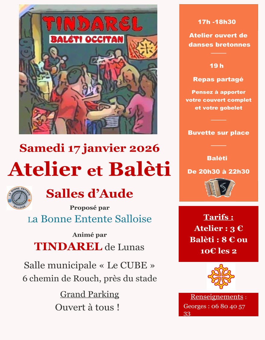 Samedi 17 janvier 2026 Atelier et Balèti Salles d’Aude Proposé par La Bonne Entente Salloise Animé par TINDAREL de Lunas  Salle municipale « Le CUBE » 6	chemin de Rouch, près du stade  Grand Parking Ouvert à tous ! 17h -18h30  Atelier ouvert de danses bretonnes ──── 19	h Repas partagé Pensez à apporter votre couvert complet et votre gobelet ──── Buvette sur place ──── Balèti De 20h30 à 22h30 Tarifs : Atelier : 3 € Balèti : 8 € ou 10€ les 2 Renseignements : Georges : 06 80 40 57 33