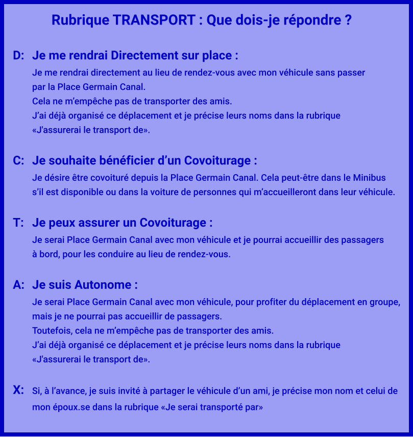 Rubrique TRANSPORT : Que dois-je répondre ?  D:	Je me rendrai Directement sur place : Je me rendrai directement au lieu de rendez-vous avec mon véhicule sans passer par la Place Germain Canal. Cela ne m’empêche pas de transporter des amis. J’ai déjà organisé ce déplacement et je précise leurs noms dans la rubrique  «J'assurerai le transport de».  C:	Je souhaite bénéficier d’un Covoiturage : Je désire être covoituré depuis la Place Germain Canal. Cela peut-être dans le Minibus s’il est disponible ou dans la voiture de personnes qui m’accueilleront dans leur véhicule.  T:	Je peux assurer un Covoiturage : Je serai Place Germain Canal avec mon véhicule et je pourrai accueillir des passagers à bord, pour les conduire au lieu de rendez-vous.  A:	Je suis Autonome : Je serai Place Germain Canal avec mon véhicule, pour profiter du déplacement en groupe,  mais je ne pourrai pas accueillir de passagers. Toutefois, cela ne m’empêche pas de transporter des amis. J’ai déjà organisé ce déplacement et je précise leurs noms dans la rubrique  «J'assurerai le transport de».  X:	Si, à l’avance, je suis invité à partager le véhicule d’un ami, je précise mon nom et celui de mon époux.se dans la rubrique «Je serai transporté par»