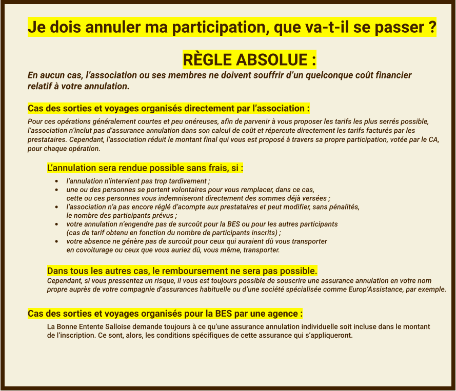 Je dois annuler ma participation, que va-t-il se passer ? RÈGLE ABSOLUE : En aucun cas, l’association ou ses membres ne doivent souffrir d’un quelconque coût financierrelatif à votre annulation.  Cas des sorties et voyages organisés directement par l’association : Pour ces opérations généralement courtes et peu onéreuses, afin de parvenir à vous proposer les tarifs les plus serrés possible,l’association n’inclut pas d’assurance annulation dans son calcul de coût et répercute directement les tarifs facturés par lesprestataires. Cependant, l’association réduit le montant final qui vous est proposé à travers sa propre participation, votée par le CA,  pour chaque opération.  L’annulation sera rendue possible sans frais, si : •	l’annulation n’intervient pas trop tardivement ; •	une ou des personnes se portent volontaires pour vous remplacer, dans ce cas,cette ou ces personnes vous indemniseront directement des sommes déjà versées ; •	l’association n’a pas encore réglé d’acompte aux prestataires et peut modifier, sans pénalités,le nombre des participants prévus ; •	votre annulation n’engendre pas de surcoût pour la BES ou pour les autres participants(cas de tarif obtenu en fonction du nombre de participants inscrits) ; •	votre absence ne génère pas de surcoût pour ceux qui auraient dû vous transporteren covoiturage ou ceux que vous auriez dû, vous même, transporter. Dans tous les autres cas, le remboursement ne sera pas possible. Cependant, si vous pressentez un risque, il vous est toujours possible de souscrire une assurance annulation en votre nompropre auprès de votre compagnie d’assurances habituelle ou d’une société spécialisée comme Europ’Assistance, par exemple.   Cas des sorties et voyages organisés pour la BES par une agence : La Bonne Entente Salloise demande toujours à ce qu’une assurance annulation individuelle soit incluse dans le montantde l’inscription. Ce sont, alors, les conditions spécifiques de cette assurance qui s’appliqueront.