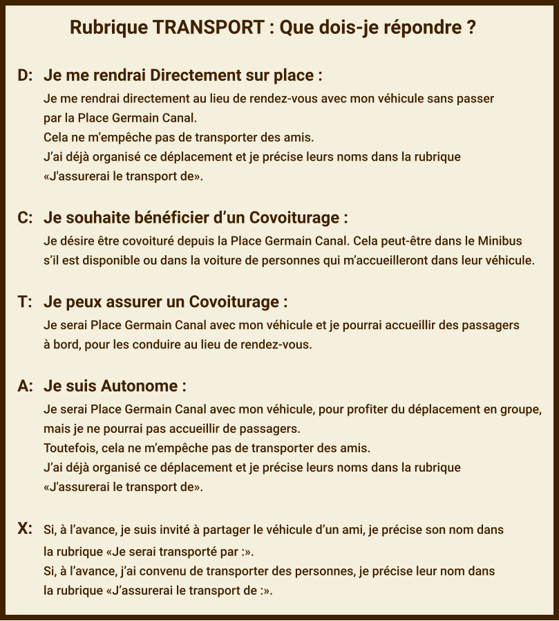 Rubrique TRANSPORT : Que dois-je répondre ?  D:	Je me rendrai Directement sur place : Je me rendrai directement au lieu de rendez-vous avec mon véhicule sans passer par la Place Germain Canal. Cela ne m’empêche pas de transporter des amis. J’ai déjà organisé ce déplacement et je précise leurs noms dans la rubrique  «J'assurerai le transport de».  C:	Je souhaite bénéficier d’un Covoiturage : Je désire être covoituré depuis la Place Germain Canal. Cela peut-être dans le Minibus s’il est disponible ou dans la voiture de personnes qui m’accueilleront dans leur véhicule.  T:	Je peux assurer un Covoiturage : Je serai Place Germain Canal avec mon véhicule et je pourrai accueillir des passagers à bord, pour les conduire au lieu de rendez-vous.  A:	Je suis Autonome : Je serai Place Germain Canal avec mon véhicule, pour profiter du déplacement en groupe,  mais je ne pourrai pas accueillir de passagers. Toutefois, cela ne m’empêche pas de transporter des amis. J’ai déjà organisé ce déplacement et je précise leurs noms dans la rubrique  «J'assurerai le transport de».  X:	Si, à l’avance, je suis invité à partager le véhicule d’un ami, je précise son nom dans  la rubrique «Je serai transporté par :». Si, à l’avance, j’ai convenu de transporter des personnes, je précise leur nom dans  la rubrique «J’assurerai le transport de :».