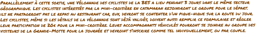 Parallèlement à cette sortie, une Vélonnade des cyclistes de la BES a lieu pendant 3 jours dans le même secteur géographique. Les cyclistes intéressés par la mini-croisière en catamaran rejoindront le groupe pour le départ.  ils ne partageront pas le repas au restaurant car, eux, devront se contenter d’un pique-nique sur la route du jour.  Les cyclistes, même si les détails de la vélonnade sont déjà validés, doivent aussi remplir ce formulaire et régler  leur participation de 20€ pour la mini-croisière. Leurs accompagnants véhiculés pourront se joindre au groupe des  visiteurs de la Grande-Motte pour la journée et devroint s’inscrire comme tel individuellement, ou par couple.