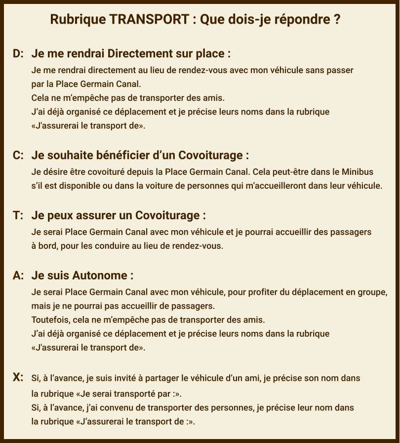 Rubrique TRANSPORT : Que dois-je répondre ?  D:	Je me rendrai Directement sur place : Je me rendrai directement au lieu de rendez-vous avec mon véhicule sans passer par la Place Germain Canal. Cela ne m’empêche pas de transporter des amis. J’ai déjà organisé ce déplacement et je précise leurs noms dans la rubrique  «J'assurerai le transport de».  C:	Je souhaite bénéficier d’un Covoiturage : Je désire être covoituré depuis la Place Germain Canal. Cela peut-être dans le Minibus s’il est disponible ou dans la voiture de personnes qui m’accueilleront dans leur véhicule.  T:	Je peux assurer un Covoiturage : Je serai Place Germain Canal avec mon véhicule et je pourrai accueillir des passagers à bord, pour les conduire au lieu de rendez-vous.  A:	Je suis Autonome : Je serai Place Germain Canal avec mon véhicule, pour profiter du déplacement en groupe,  mais je ne pourrai pas accueillir de passagers. Toutefois, cela ne m’empêche pas de transporter des amis. J’ai déjà organisé ce déplacement et je précise leurs noms dans la rubrique  «J'assurerai le transport de».  X:	Si, à l’avance, je suis invité à partager le véhicule d’un ami, je précise son nom dans  la rubrique «Je serai transporté par :». Si, à l’avance, j’ai convenu de transporter des personnes, je précise leur nom dans  la rubrique «J’assurerai le transport de :».